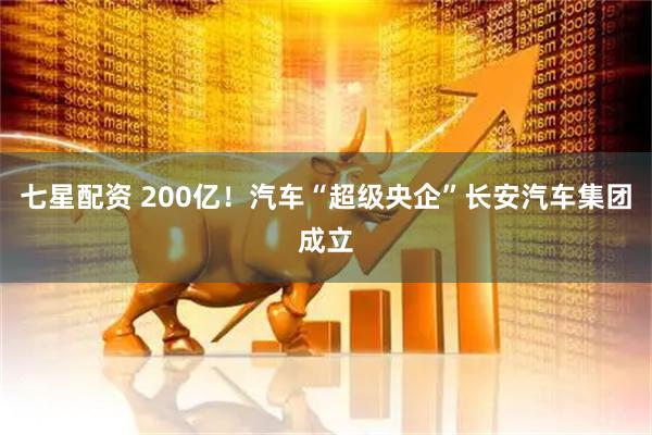 七星配资 200亿！汽车“超级央企”长安汽车集团成立