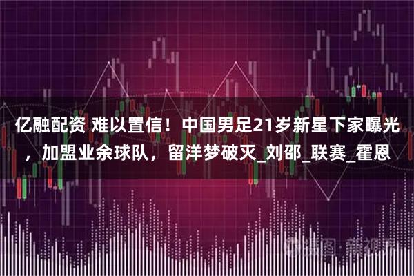 亿融配资 难以置信!中国男足21岁新星下家曝光,加盟业余球队,留洋梦破灭_刘邵_联赛_霍恩