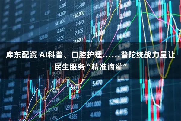 库东配资 AI科普、口腔护理……普陀统战力量让民生服务“精准滴灌”