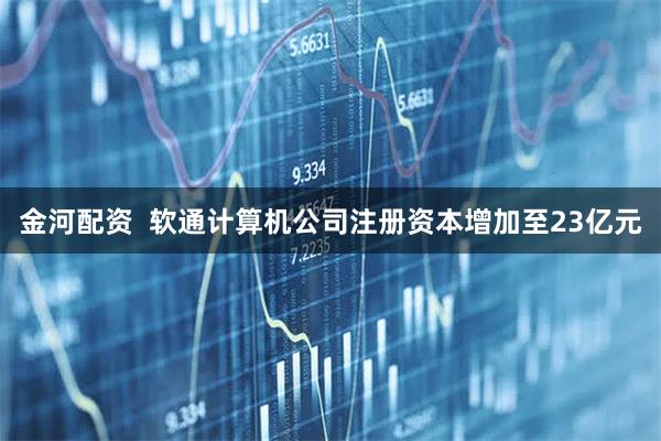 金河配资  软通计算机公司注册资本增加至23亿元