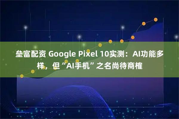 垒富配资 Google Pixel 10实测：AI功能多样，但“AI手机”之名尚待商榷