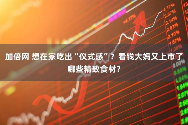 加倍网 想在家吃出“仪式感”?看钱大妈又上市了哪些精致食材?