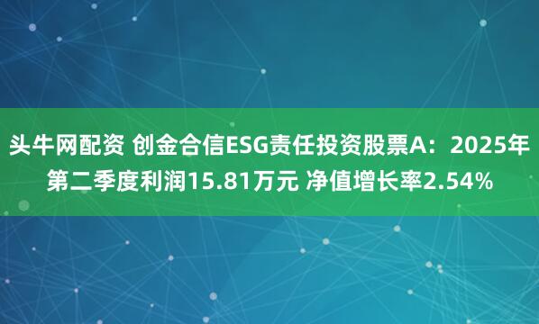 头牛网配资 创金合信ESG责任投资股票A:2025年第二季度利润15.81万元 净值增长率2.54%