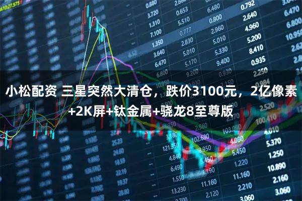 小松配资 三星突然大清仓，跌价3100元，2亿像素+2K屏+钛金属+骁龙8至尊版