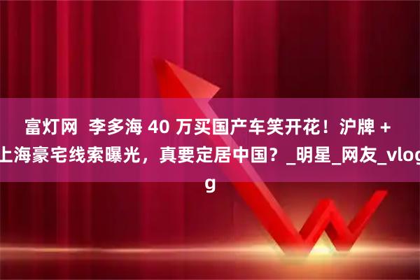 富灯网  李多海 40 万买国产车笑开花！沪牌 + 上海豪宅线索曝光，真要定居中国？_明星_网友_vlog