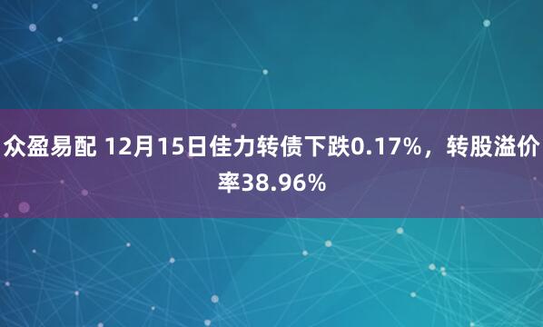 众盈易配 12月15日佳力转债下跌0.17%，转股溢价率38.96%