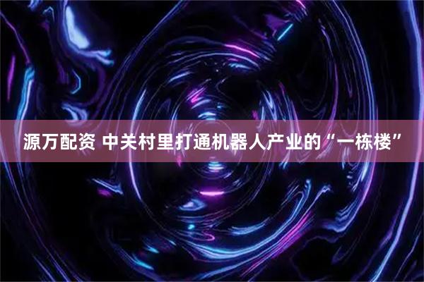 源万配资 中关村里打通机器人产业的“一栋楼”