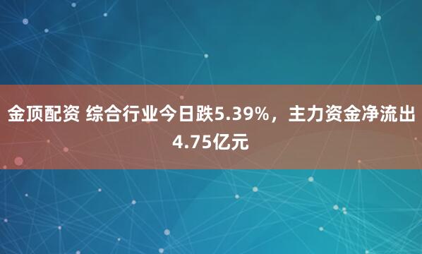 金顶配资 综合行业今日跌5.39%，主力资金净流出4.75亿元